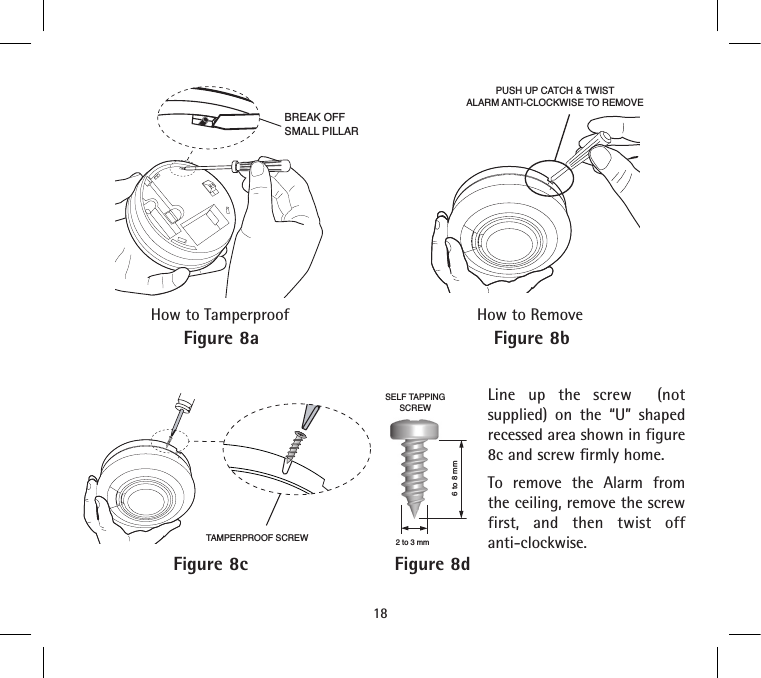 Line up the screw  (not supplied) on the “U” shaped recessed area shown in figure 8c and screw firmly home.To remove the Alarm from the ceiling, remove the screw first, and then twist off anti-clockwise.BREAK OFFSMALL PILLARPUSH UP CATCH &amp; TWISTALARM ANTI-CLOCKWISE TO REMOVE18Figure 8aHow to TamperproofFigure 8bHow to RemoveFigure 8c Figure 8d6 to 8 mm2 to 3 mmSELF TAPPINGSCREWTAMPERPROOF SCREW