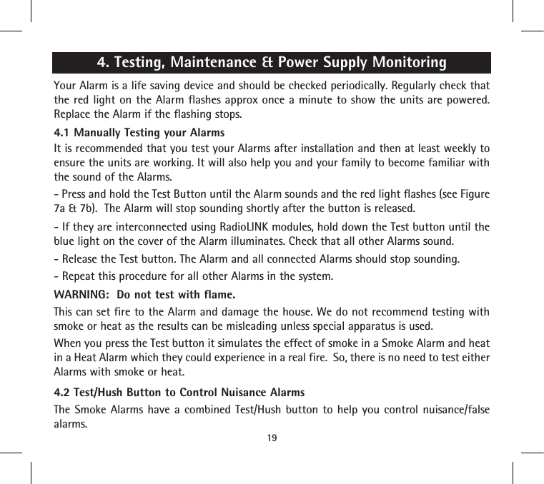 4. Testing, Maintenance &amp; Power Supply MonitoringYour Alarm is a life saving device and should be checked periodically. Regularly check that the red light on the Alarm flashes approx once a minute to show the units are powered. Replace the Alarm if the flashing stops.4.1 Manually Testing your AlarmsIt is recommended that you test your Alarms after installation and then at least weekly to ensure the units are working. It will also help you and your family to become familiar with the sound of the Alarms.- Press and hold the Test Button until the Alarm sounds and the red light flashes (see Figure 7a &amp; 7b).  The Alarm will stop sounding shortly after the button is released. - If they are interconnected using RadioLINK modules, hold down the Test button until the blue light on the cover of the Alarm illuminates. Check that all other Alarms sound.- Release the Test button. The Alarm and all connected Alarms should stop sounding.- Repeat this procedure for all other Alarms in the system.WARNING:  Do not test with flame.This can set fire to the Alarm and damage the house. We do not recommend testing with smoke or heat as the results can be misleading unless special apparatus is used.When you press the Test button it simulates the effect of smoke in a Smoke Alarm and heat in a Heat Alarm which they could experience in a real fire.  So, there is no need to test either Alarms with smoke or heat.4.2 Test/Hush Button to Control Nuisance AlarmsThe Smoke Alarms have a combined Test/Hush button to help you control nuisance/false alarms.19