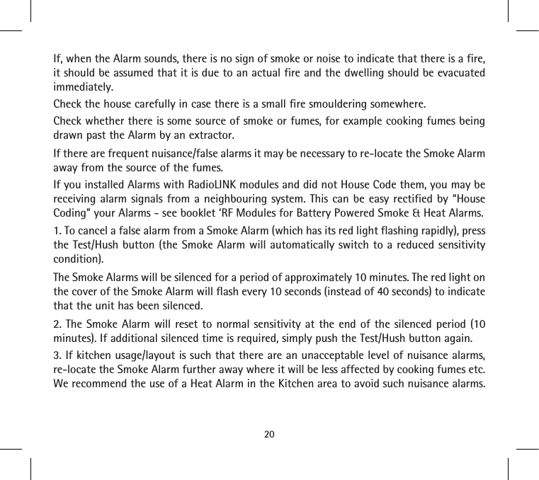 If, when the Alarm sounds, there is no sign of smoke or noise to indicate that there is a fire, it should be assumed that it is due to an actual fire and the dwelling should be evacuated immediately.Check the house carefully in case there is a small fire smouldering somewhere.Check whether there is some source of smoke or fumes, for example cooking fumes being drawn past the Alarm by an extractor.If there are frequent nuisance/false alarms it may be necessary to re-locate the Smoke Alarm away from the source of the fumes.If you installed Alarms with RadioLINK modules and did not House Code them, you may be receiving alarm signals from a neighbouring system. This can be easy rectified by “House Coding” your Alarms - see booklet ‘RF Modules for Battery Powered Smoke &amp; Heat Alarms.1. To cancel a false alarm from a Smoke Alarm (which has its red light flashing rapidly), press the Test/Hush button (the Smoke Alarm will automatically switch to a reduced sensitivity condition).The Smoke Alarms will be silenced for a period of approximately 10 minutes. The red light on the cover of the Smoke Alarm will flash every 10 seconds (instead of 40 seconds) to indicate that the unit has been silenced.2. The Smoke Alarm will reset to normal sensitivity at the end of the silenced period (10 minutes). If additional silenced time is required, simply push the Test/Hush button again.3. If kitchen usage/layout is such that there are an unacceptable level of nuisance alarms, re-locate the Smoke Alarm further away where it will be less affected by cooking fumes etc. We recommend the use of a Heat Alarm in the Kitchen area to avoid such nuisance alarms.20