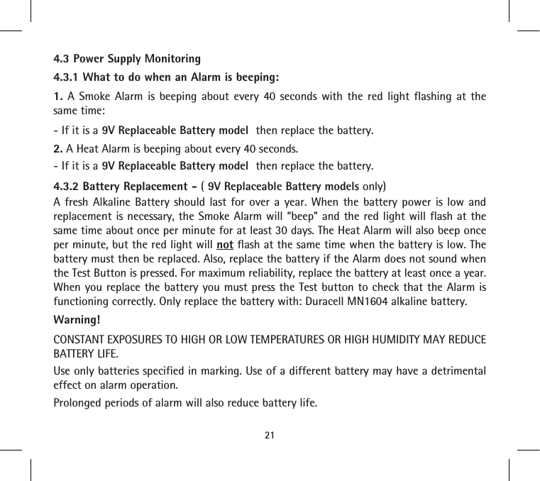 4.3 Power Supply Monitoring4.3.1 What to do when an Alarm is beeping:1. A Smoke Alarm is beeping about every 40 seconds with the red light flashing at the same time:- If it is a 9V Replaceable Battery model  then replace the battery.2. A Heat Alarm is beeping about every 40 seconds.- If it is a 9V Replaceable Battery model  then replace the battery.4.3.2 Battery Replacement - ( 9V Replaceable Battery models only)A fresh Alkaline Battery should last for over a year. When the battery power is low and replacement is necessary, the Smoke Alarm will “beep” and the red light will flash at the same time about once per minute for at least 30 days. The Heat Alarm will also beep once per minute, but the red light will not flash at the same time when the battery is low. The battery must then be replaced. Also, replace the battery if the Alarm does not sound when the Test Button is pressed. For maximum reliability, replace the battery at least once a year. When you replace the battery you must press the Test button to check that the Alarm is functioning correctly. Only replace the battery with: Duracell MN1604 alkaline battery.Warning!CONSTANT EXPOSURES TO HIGH OR LOW TEMPERATURES OR HIGH HUMIDITY MAY REDUCE BATTERY LIFE.Use only batteries specified in marking. Use of a different battery may have a detrimental effect on alarm operation.Prolonged periods of alarm will also reduce battery life.21