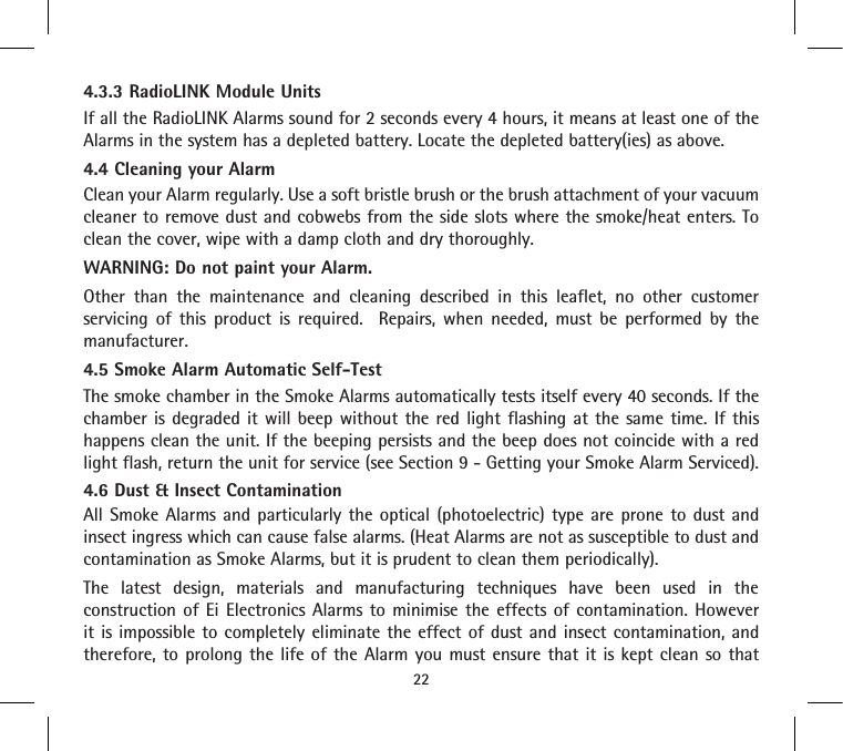 4.3.3 RadioLINK Module UnitsIf all the RadioLINK Alarms sound for 2 seconds every 4 hours, it means at least one of the Alarms in the system has a depleted battery. Locate the depleted battery(ies) as above.4.4 Cleaning your AlarmClean your Alarm regularly. Use a soft bristle brush or the brush attachment of your vacuum cleaner to remove dust and cobwebs from the side slots where the smoke/heat enters. To clean the cover, wipe with a damp cloth and dry thoroughly.WARNING: Do not paint your Alarm.Other than the maintenance and cleaning described in this leaflet, no other customer servicing of this product is required.  Repairs, when needed, must be performed by the manufacturer.4.5 Smoke Alarm Automatic Self-TestThe smoke chamber in the Smoke Alarms automatically tests itself every 40 seconds. If the chamber is degraded it will beep without the red light flashing at the same time. If this happens clean the unit. If the beeping persists and the beep does not coincide with a red light flash, return the unit for service (see Section 9 - Getting your Smoke Alarm Serviced).4.6 Dust &amp; Insect ContaminationAll Smoke Alarms and particularly the optical (photoelectric) type are prone to dust and insect ingress which can cause false alarms. (Heat Alarms are not as susceptible to dust and contamination as Smoke Alarms, but it is prudent to clean them periodically).The latest design, materials and manufacturing techniques have been used in the construction of Ei Electronics Alarms to minimise the effects of contamination. However it is impossible to completely eliminate the effect of dust and insect contamination, and therefore, to prolong the life of the Alarm you must ensure that it is kept clean so that 22