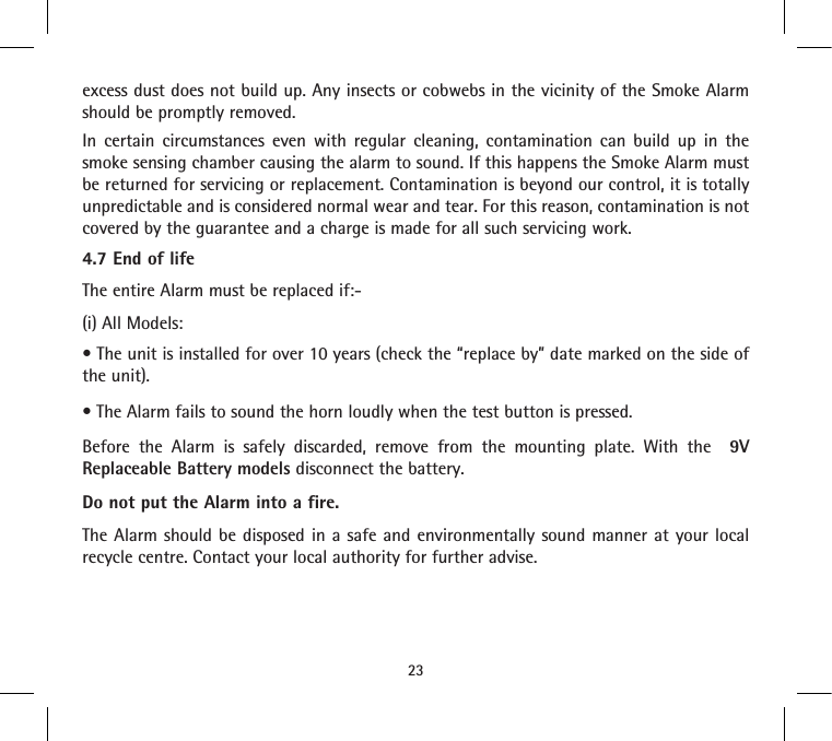 excess dust does not build up. Any insects or cobwebs in the vicinity of the Smoke Alarm should be promptly removed.In certain circumstances even with regular cleaning, contamination can build up in the smoke sensing chamber causing the alarm to sound. If this happens the Smoke Alarm must be returned for servicing or replacement. Contamination is beyond our control, it is totally unpredictable and is considered normal wear and tear. For this reason, contamination is not covered by the guarantee and a charge is made for all such servicing work.4.7 End of lifeThe entire Alarm must be replaced if:-(i) All Models: • The unit is installed for over 10 years (check the “replace by” date marked on the side of the unit).• The Alarm fails to sound the horn loudly when the test button is pressed.Before the Alarm is safely discarded, remove from the mounting plate. With the  9V Replaceable Battery models disconnect the battery.Do not put the Alarm into a fire.The Alarm should be disposed in a safe and environmentally sound manner at your local recycle centre. Contact your local authority for further advise.23