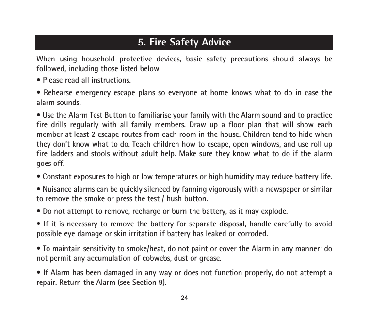 5. Fire Safety AdviceWhen using household protective devices, basic safety precautions should always be followed, including those listed below• Please read all instructions.•  Rehearse emergency  escape  plans  so  everyone  at  home  knows  what  to  do  in  case  the alarm sounds.• Use the Alarm Test Button to familiarise your family with the Alarm sound and to practice fire drills regularly with all family members. Draw up a floor plan that will show each member at least 2 escape routes from each room in the house. Children tend to hide when they don’t know what to do. Teach children how to escape, open windows, and use roll up fire ladders and stools without adult help. Make sure they know what to do if the alarm goes off.• Constant exposures to high or low temperatures or high humidity may reduce battery life.• Nuisance alarms can be quickly silenced by fanning vigorously with a newspaper or similar to remove the smoke or press the test / hush button.• Do not attempt to remove, recharge or burn the battery, as it may explode.• If it  is  necessary to remove  the  battery for separate disposal,  handle  carefully to avoid possible eye damage or skin irritation if battery has leaked or corroded.• To maintain sensitivity to smoke/heat, do not paint or cover the Alarm in any manner; do not permit any accumulation of cobwebs, dust or grease.• If Alarm has been damaged in any way or does not function properly, do not attempt a repair. Return the Alarm (see Section 9).24