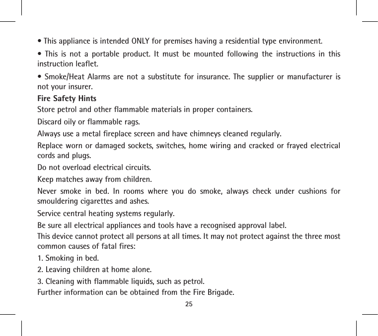 • This appliance is intended ONLY for premises having a residential type environment.•  This  is  not  a  portable  product.  It  must  be  mounted  following  the  instructions  in  this instruction leaflet.• Smoke/Heat  Alarms are  not a  substitute for  insurance.  The  supplier  or manufacturer  is not your insurer.Fire Safety HintsStore petrol and other flammable materials in proper containers.Discard oily or flammable rags.Always use a metal fireplace screen and have chimneys cleaned regularly.Replace worn or damaged sockets, switches, home wiring and cracked or frayed electrical cords and plugs.Do not overload electrical circuits.Keep matches away from children.Never smoke in bed. In rooms where you do smoke, always check under cushions for smouldering cigarettes and ashes.Service central heating systems regularly.Be sure all electrical appliances and tools have a recognised approval label.This device cannot protect all persons at all times. It may not protect against the three most common causes of fatal fires:1. Smoking in bed.2. Leaving children at home alone.3. Cleaning with flammable liquids, such as petrol.Further information can be obtained from the Fire Brigade.25