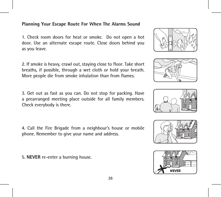 Planning Your Escape Route For When The Alarms Sound1. Check room doors for heat or smoke.  Do not open a hot door. Use an alternate escape route. Close doors behind you as you leave.2. If smoke is heavy, crawl out, staying close to floor. Take short breaths, if possible, through a wet cloth or hold your breath. More people die from smoke inhalation than from flames.3. Get out as fast as you can. Do not stop for packing. Have a prearranged meeting place outside for all family members. Check everybody is there.4. Call the Fire Brigade from a neighbour’s house or mobile phone. Remember to give your name and address.5. NEVER re-enter a burning house.26NEVER