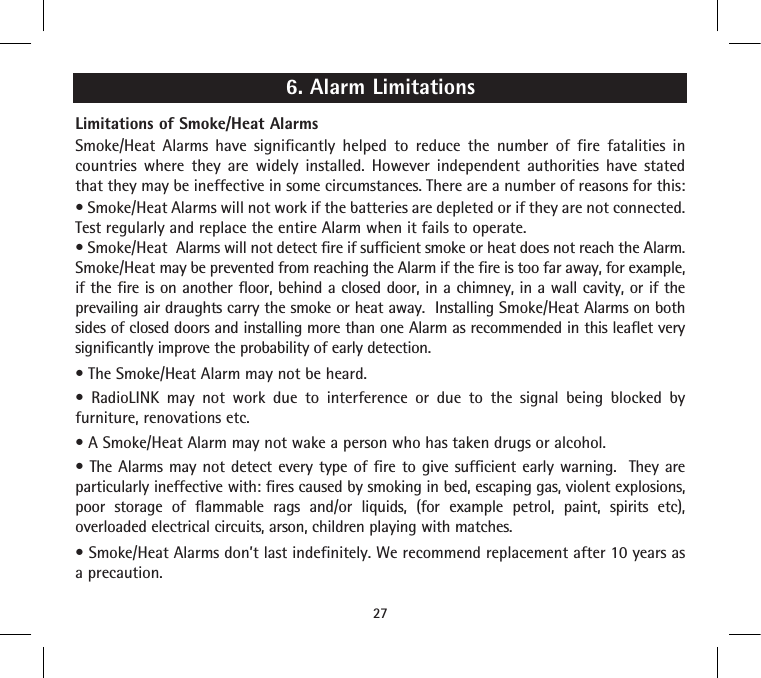 6. Alarm LimitationsLimitations of Smoke/Heat AlarmsSmoke/Heat Alarms have significantly helped to reduce the number of fire fatalities in countries where they are widely installed. However independent authorities have stated that they may be ineffective in some circumstances. There are a number of reasons for this:• Smoke/Heat Alarms will not work if the batteries are depleted or if they are not connected.  Test regularly and replace the entire Alarm when it fails to operate.• Smoke/Heat  Alarms will not detect fire if sufficient smoke or heat does not reach the Alarm. Smoke/Heat may be prevented from reaching the Alarm if the fire is too far away, for example, if the fire is on another floor, behind a closed door, in a chimney, in a wall cavity, or if the prevailing air draughts carry the smoke or heat away.  Installing Smoke/Heat Alarms on both sides of closed doors and installing more than one Alarm as recommended in this leaflet very significantly improve the probability of early detection.• The Smoke/Heat Alarm may not be heard.•  RadioLINK  may  not  work  due  to  interference  or  due  to  the  signal  being  blocked  by furniture, renovations etc.• A Smoke/Heat Alarm may not wake a person who has taken drugs or alcohol.• The  Alarms may  not  detect every  type of  fire  to give  sufficient early warning.   They  are particularly ineffective with: fires caused by smoking in bed, escaping gas, violent explosions, poor storage of flammable rags and/or liquids, (for example petrol, paint, spirits etc), overloaded electrical circuits, arson, children playing with matches.• Smoke/Heat Alarms don’t last indefinitely. We recommend replacement after 10 years as a precaution.27