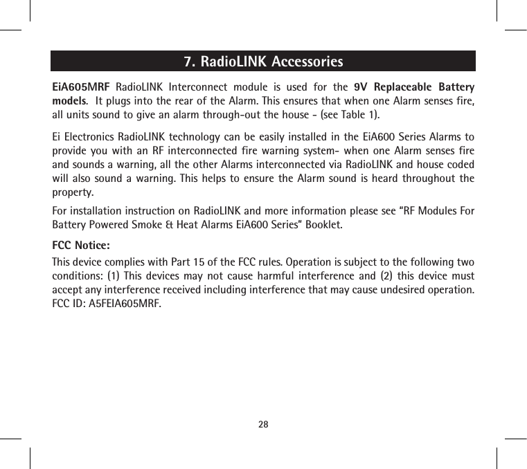 7. RadioLINK Accessories EiA605MRF RadioLINK Interconnect module is used for the 9V Replaceable Battery models.  It plugs into the rear of the Alarm. This ensures that when one Alarm senses fire, all units sound to give an alarm through-out the house - (see Table 1).Ei Electronics RadioLINK technology can be easily installed in the EiA600 Series Alarms to provide you with an RF interconnected fire warning system- when one Alarm senses fire and sounds a warning, all the other Alarms interconnected via RadioLINK and house coded will also sound a warning. This helps to ensure the Alarm sound is heard throughout the property. For installation instruction on RadioLINK and more information please see “RF Modules For Battery Powered Smoke &amp; Heat Alarms EiA600 Series” Booklet. FCC Notice:This device complies with Part 15 of the FCC rules. Operation is subject to the following two conditions: (1) This devices may not cause harmful interference and (2) this device must accept any interference received including interference that may cause undesired operation. FCC ID: A5FEIA605MRF.28