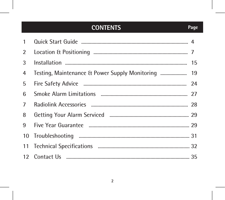 2PageCONTENTS123456789101112Quick Start Guide  .....................................................................................Location &amp; Positioning  ...........................................................................Installation  .................................................................................................Testing, Maintenance &amp; Power Supply Monitoring  .....................Fire Safety Advice   ..................................................................................Smoke Alarm Limitations   .....................................................................Radiolink Accessories   .............................................................................Getting Your Alarm Serviced   ...............................................................Five Year Guarantee   ................................................................................Troubleshooting   ........................................................................................Technical Specifications   .........................................................................Contact Us   ..................................................................................................4715192427282929313235