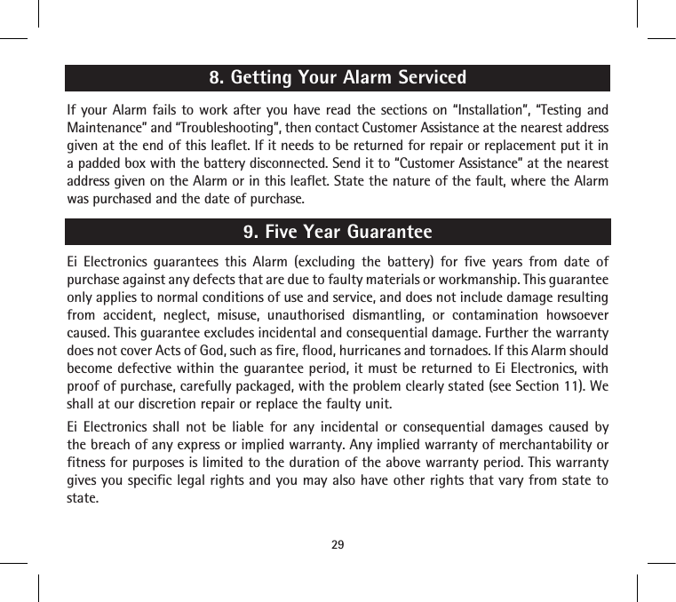 8. Getting Your Alarm ServicedIf your Alarm fails to work after you have read the sections on “Installation”, “Testing and Maintenance” and “Troubleshooting”, then contact Customer Assistance at the nearest address given at the end of this leaflet. If it needs to be returned for repair or replacement put it in a padded box with the battery disconnected. Send it to “Customer Assistance” at the nearest address given on the Alarm or in this leaflet. State the nature of the fault, where the Alarm was purchased and the date of purchase.9. Five Year GuaranteeEi Electronics guarantees this Alarm (excluding the battery) for five years from date of purchase against any defects that are due to faulty materials or workmanship. This guarantee only applies to normal conditions of use and service, and does not include damage resulting from accident, neglect, misuse, unauthorised dismantling, or contamination howsoever caused. This guarantee excludes incidental and consequential damage. Further the warranty does not cover Acts of God, such as fire, flood, hurricanes and tornadoes. If this Alarm should become defective within the guarantee period, it must be returned to Ei Electronics, with proof of purchase, carefully packaged, with the problem clearly stated (see Section 11). We shall at our discretion repair or replace the faulty unit.Ei Electronics shall not be liable for any incidental or consequential damages caused by the breach of any express or implied warranty. Any implied warranty of merchantability or fitness for purposes is limited to the duration of the above warranty period. This warranty gives you specific legal rights and you may also have other rights that vary from state to state. 29