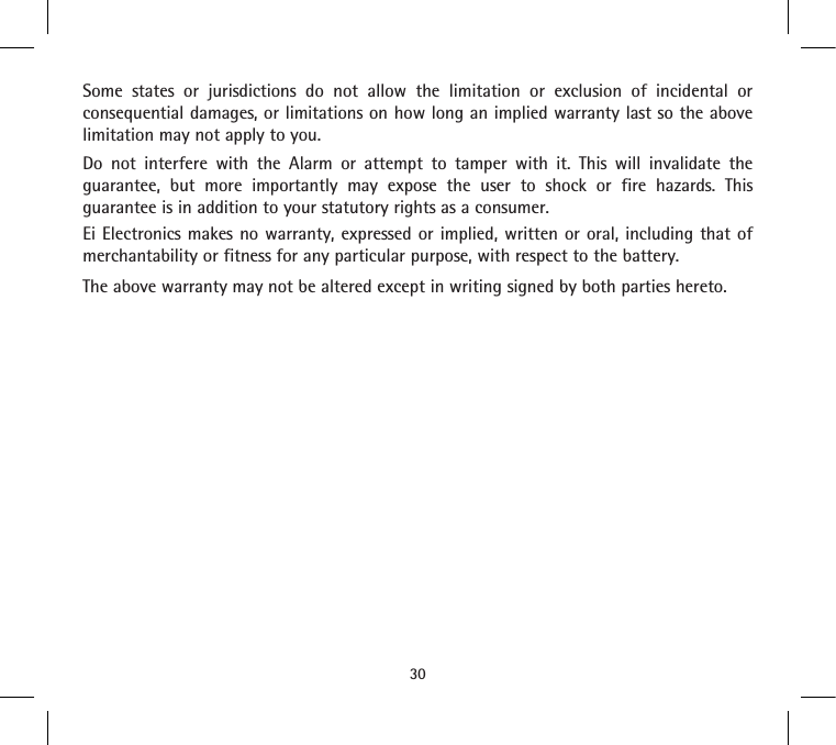 Some states or jurisdictions do not allow the limitation or exclusion of incidental or consequential damages, or limitations on how long an implied warranty last so the above limitation may not apply to you. Do not interfere with the Alarm or attempt to tamper with it. This will invalidate the guarantee, but more importantly may expose the user to shock or fire hazards. This guarantee is in addition to your statutory rights as a consumer.Ei Electronics makes no warranty, expressed or implied, written or oral, including that of merchantability or fitness for any particular purpose, with respect to the battery. The above warranty may not be altered except in writing signed by both parties hereto.30