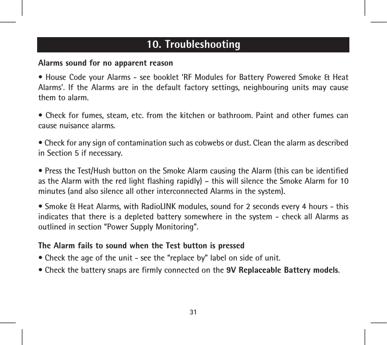 10. TroubleshootingAlarms sound for no apparent reason• House  Code your Alarms - see booklet ‘RF Modules for Battery Powered Smoke  &amp; Heat Alarms’. If the Alarms are in the default factory settings, neighbouring units may cause them to alarm.• Check for fumes, steam, etc. from the kitchen or bathroom. Paint and other fumes can cause nuisance alarms.• Check for any sign of contamination such as cobwebs or dust. Clean the alarm as described in Section 5 if necessary.• Press the Test/Hush button on the Smoke Alarm causing the Alarm (this can be identified as the Alarm with the red light flashing rapidly) – this will silence the Smoke Alarm for 10 minutes (and also silence all other interconnected Alarms in the system).• Smoke &amp; Heat Alarms, with RadioLINK modules, sound for 2 seconds every 4 hours - this indicates that there is a depleted battery somewhere in the system - check all Alarms as outlined in section “Power Supply Monitoring”.The Alarm fails to sound when the Test button is pressed• Check the age of the unit - see the “replace by” label on side of unit.• Check the battery snaps are firmly connected on the 9V Replaceable Battery models.31