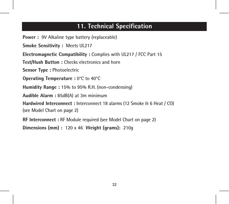 11. Technical SpecificationPower :  9V Alkaline type battery (replaceable)Smoke Sensitivity :  Meets UL217Electromagnetic Compatibility : Complies with UL217 / FCC Part 15Test/Hush Button : Checks electronics and hornSensor Type : PhotoelectricOperating Temperature : 0°C to 40°CHumidity Range : 15% to 95% R.H. (non-condensing)Audible Alarm : 85dB(A) at 3m minimumHardwired Interconnect : Interconnect 18 alarms (12 Smoke &amp; 6 Heat / CO)(see Model Chart on page 2)RF Interconnect : RF Module required (see Model Chart on page 2)Dimensions (mm) :  120 x 46  Weight (grams):  210g32