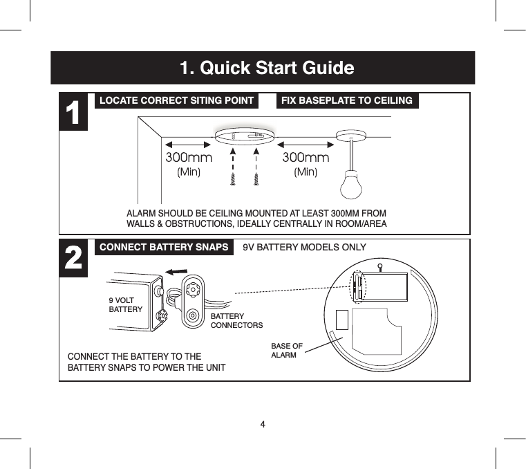 41. Quick Start GuideLOCATE CORRECT SITING POINT FIX BASEPLATE TO CEILINGCONNECT BATTERY SNAPS 9V BATTERY MODELS ONLYQuick Start GuidePLACE ALARM &amp; TWIST ON TO BASETEST ALARMALARM SHOULD BE CEILING MOUNTED AT LEAST 300MM FROMWALLS &amp; OBSTRUCTIONS, IDEALLY CENTRALLY IN ROOM/AREACONNECT THE BATTERY TO THEBATTERY SNAPS TO POWER THE UNITTEST ALARM AT LEAST WEEKLYPRESS THE TEST BUTTONBASE OFALARM9 VOLTBATTERYBATTERYCONNECTORS