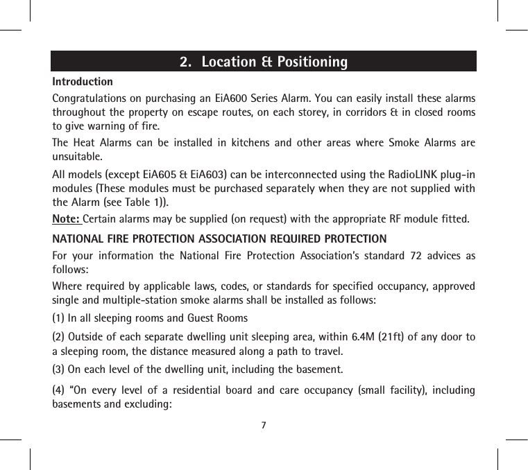 2.  Location &amp; PositioningIntroductionCongratulations on purchasing an EiA600 Series Alarm. You can easily install these alarms throughout the property on escape routes, on each storey, in corridors &amp; in closed rooms to give warning of fire.The Heat Alarms can be installed in kitchens and other areas where Smoke Alarms are unsuitable.All models (except EiA605 &amp; EiA603) can be interconnected using the RadioLINK plug-in modules (These modules must be purchased separately when they are not supplied with the Alarm (see Table 1)).Note: Certain alarms may be supplied (on request) with the appropriate RF module fitted.NATIONAL FIRE PROTECTION ASSOCIATION REQUIRED PROTECTIONFor your information the National Fire Protection Association’s standard 72 advices as follows:Where required by applicable laws, codes, or standards for specified occupancy, approved single and multiple-station smoke alarms shall be installed as follows: (1) In all sleeping rooms and Guest Rooms (2) Outside of each separate dwelling unit sleeping area, within 6.4M (21ft) of any door to a sleeping room, the distance measured along a path to travel. (3) On each level of the dwelling unit, including the basement.(4) “On every level of a residential board and care occupancy (small facility), including basements and excluding:7