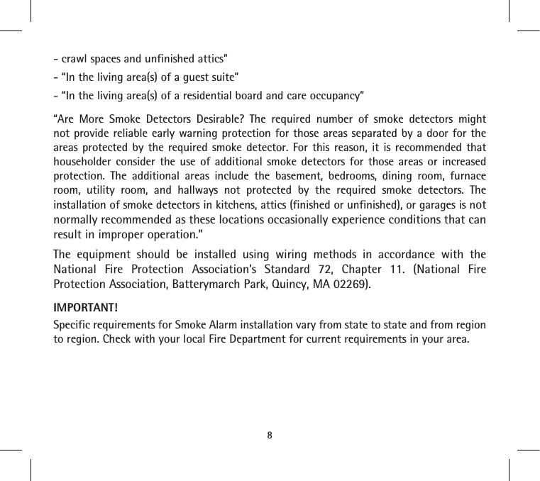 - crawl spaces and unfinished attics”- “In the living area(s) of a guest suite”- “In the living area(s) of a residential board and care occupancy”“Are More Smoke Detectors Desirable? The required number of smoke detectors might not provide reliable early warning protection for those areas separated by a door for the areas protected by the required smoke detector. For this reason, it is recommended that householder consider the use of additional smoke detectors for those areas or increased protection. The additional areas include the basement, bedrooms, dining room, furnace room, utility room, and hallways not protected by the required smoke detectors. The installation of smoke detectors in kitchens, attics (finished or unfinished), or garages is not normally recommended as these locations occasionally experience conditions that can result in improper operation.”The equipment should be installed using wiring methods in accordance with the National Fire Protection Association’s Standard 72, Chapter 11. (National Fire Protection Association, Batterymarch Park, Quincy, MA 02269).IMPORTANT!Specific requirements for Smoke Alarm installation vary from state to state and from region to region. Check with your local Fire Department for current requirements in your area.8