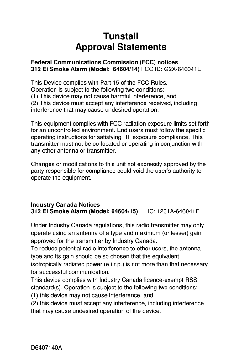 D6407140A Tunstall Approval Statements  Federal Communications Commission (FCC) notices 312 Ei Smoke Alarm (Model:  64604/14) FCC ID: G2X-646041E  This Device complies with Part 15 of the FCC Rules.  Operation is subject to the following two conditions:  (1) This device may not cause harmful interference, and  (2) This device must accept any interference received, including interference that may cause undesired operation.   This equipment complies with FCC radiation exposure limits set forth for an uncontrolled environment. End users must follow the specific operating instructions for satisfying RF exposure compliance. This transmitter must not be co-located or operating in conjunction with any other antenna or transmitter.  Changes or modifications to this unit not expressly approved by the party responsible for compliance could void the user’s authority to operate the equipment.    Industry Canada Notices  312 Ei Smoke Alarm (Model: 64604/15)      IC: 1231A-646041E  Under Industry Canada regulations, this radio transmitter may only operate using an antenna of a type and maximum (or lesser) gain approved for the transmitter by Industry Canada. To reduce potential radio interference to other users, the antenna type and its gain should be so chosen that the equivalent isotropically radiated power (e.i.r.p.) is not more than that necessary for successful communication. This device complies with Industry Canada licence-exempt RSS standard(s). Operation is subject to the following two conditions:  (1) this device may not cause interference, and  (2) this device must accept any interference, including interference that may cause undesired operation of the device.  