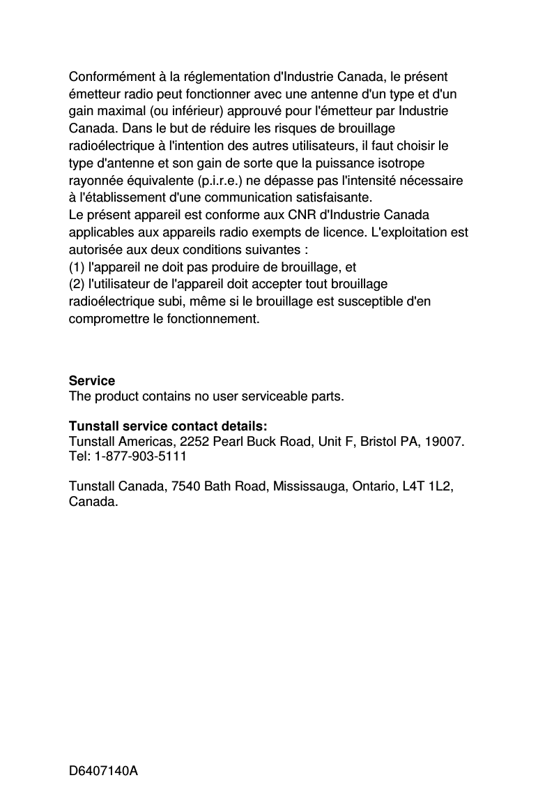 D6407140A Conformément à la réglementation d&apos;Industrie Canada, le présent émetteur radio peut fonctionner avec une antenne d&apos;un type et d&apos;un gain maximal (ou inférieur) approuvé pour l&apos;émetteur par Industrie Canada. Dans le but de réduire les risques de brouillage radioélectrique à l&apos;intention des autres utilisateurs, il faut choisir le type d&apos;antenne et son gain de sorte que la puissance isotrope rayonnée équivalente (p.i.r.e.) ne dépasse pas l&apos;intensité nécessaire à l&apos;établissement d&apos;une communication satisfaisante. Le présent appareil est conforme aux CNR d&apos;Industrie Canada applicables aux appareils radio exempts de licence. L&apos;exploitation est autorisée aux deux conditions suivantes :  (1) l&apos;appareil ne doit pas produire de brouillage, et  (2) l&apos;utilisateur de l&apos;appareil doit accepter tout brouillage radioélectrique subi, même si le brouillage est susceptible d&apos;en compromettre le fonctionnement.    Service The product contains no user serviceable parts.  Tunstall service contact details: Tunstall Americas, 2252 Pearl Buck Road, Unit F, Bristol PA, 19007.                    Tel: 1-877-903-5111  Tunstall Canada, 7540 Bath Road, Mississauga, Ontario, L4T 1L2, Canada.            