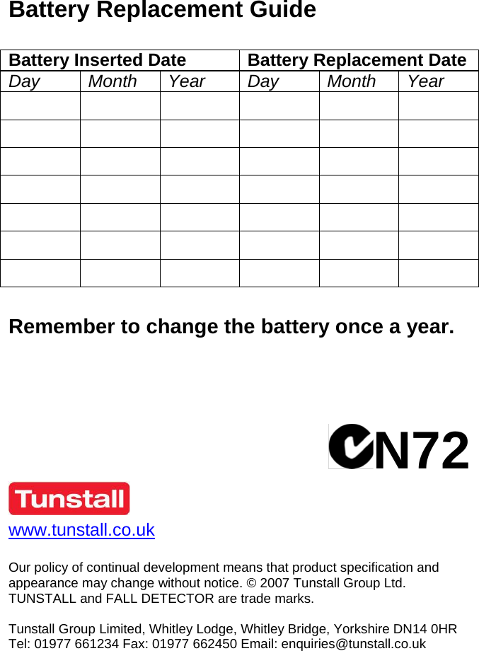  Battery Replacement Guide  Battery Inserted Date Battery Replacement Date Day Month Year Day Month Year                                            Remember to change the battery once a year.     N72   www.tunstall.co.uk   Our policy of continual development means that product specification and appearance may change without notice. © 2007 Tunstall Group Ltd.  TUNSTALL and FALL DETECTOR are trade marks.  Tunstall Group Limited, Whitley Lodge, Whitley Bridge, Yorkshire DN14 0HR Tel: 01977 661234 Fax: 01977 662450 Email: enquiries@tunstall.co.uk 