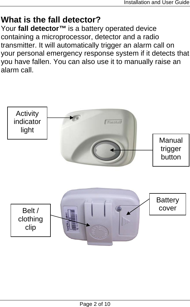                                                                         Installation and User Guide Page 2 of 10 What is the fall detector? Your fall detector™ is a battery operated device containing a microprocessor, detector and a radio transmitter. It will automatically trigger an alarm call on your personal emergency response system if it detects that you have fallen. You can also use it to manually raise an alarm call.       Activity indicator light Manual trigger button Belt / clothing clip Battery cover 