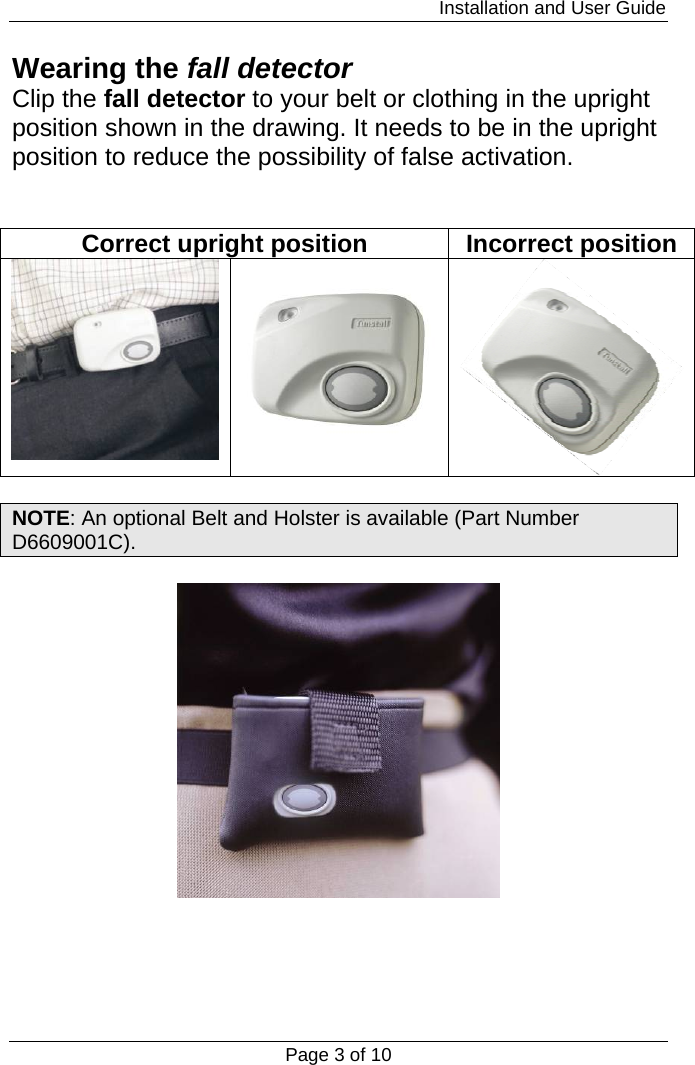                                                                         Installation and User Guide Page 3 of 10 Wearing the fall detector Clip the fall detector to your belt or clothing in the upright position shown in the drawing. It needs to be in the upright position to reduce the possibility of false activation.   Correct upright position  Incorrect position     NOTE: An optional Belt and Holster is available (Part Number D6609001C).      