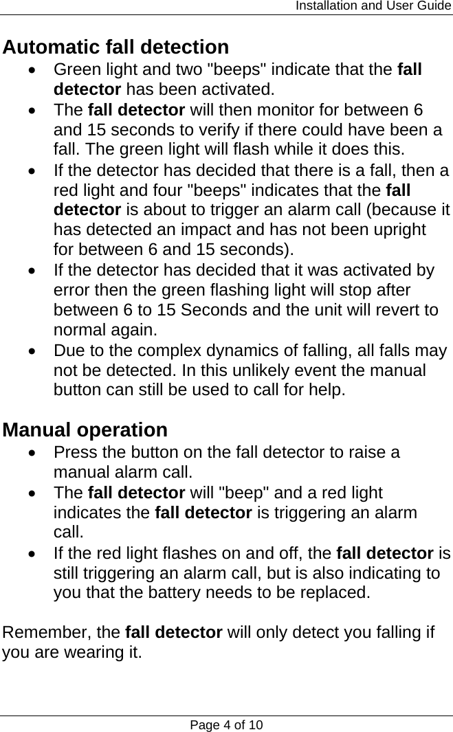                                                                         Installation and User Guide Page 4 of 10 Automatic fall detection •  Green light and two &quot;beeps&quot; indicate that the fall detector has been activated. • The fall detector will then monitor for between 6 and 15 seconds to verify if there could have been a fall. The green light will flash while it does this. •  If the detector has decided that there is a fall, then a red light and four &quot;beeps&quot; indicates that the fall detector is about to trigger an alarm call (because it has detected an impact and has not been upright for between 6 and 15 seconds). •  If the detector has decided that it was activated by error then the green flashing light will stop after between 6 to 15 Seconds and the unit will revert to normal again. •  Due to the complex dynamics of falling, all falls may not be detected. In this unlikely event the manual button can still be used to call for help.  Manual operation •  Press the button on the fall detector to raise a manual alarm call. • The fall detector will &quot;beep&quot; and a red light indicates the fall detector is triggering an alarm call. •  If the red light flashes on and off, the fall detector is still triggering an alarm call, but is also indicating to you that the battery needs to be replaced.  Remember, the fall detector will only detect you falling if you are wearing it. 