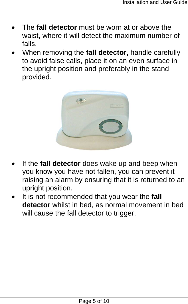                                                                         Installation and User Guide Page 5 of 10  • The fall detector must be worn at or above the waist, where it will detect the maximum number of falls. •  When removing the fall detector, handle carefully to avoid false calls, place it on an even surface in the upright position and preferably in the stand provided.     • If the fall detector does wake up and beep when you know you have not fallen, you can prevent it raising an alarm by ensuring that it is returned to an upright position. •  It is not recommended that you wear the fall detector whilst in bed, as normal movement in bed will cause the fall detector to trigger.        