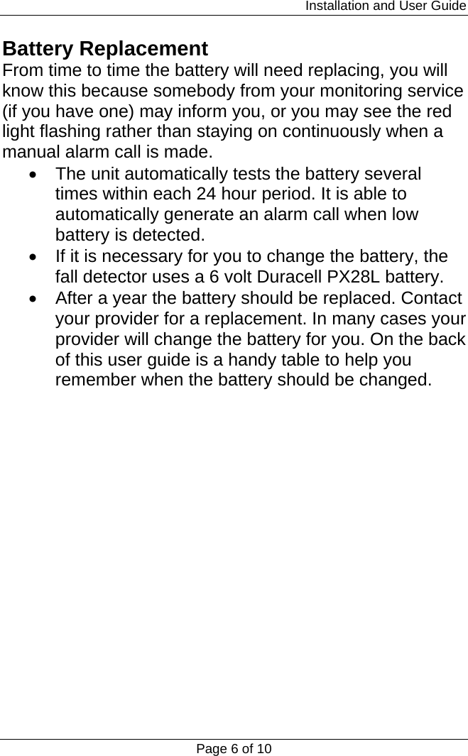                                                                         Installation and User Guide Page 6 of 10 Battery Replacement From time to time the battery will need replacing, you will know this because somebody from your monitoring service (if you have one) may inform you, or you may see the red light flashing rather than staying on continuously when a manual alarm call is made.  •  The unit automatically tests the battery several times within each 24 hour period. It is able to automatically generate an alarm call when low battery is detected. •  If it is necessary for you to change the battery, the fall detector uses a 6 volt Duracell PX28L battery. •  After a year the battery should be replaced. Contact your provider for a replacement. In many cases your provider will change the battery for you. On the back of this user guide is a handy table to help you remember when the battery should be changed.                