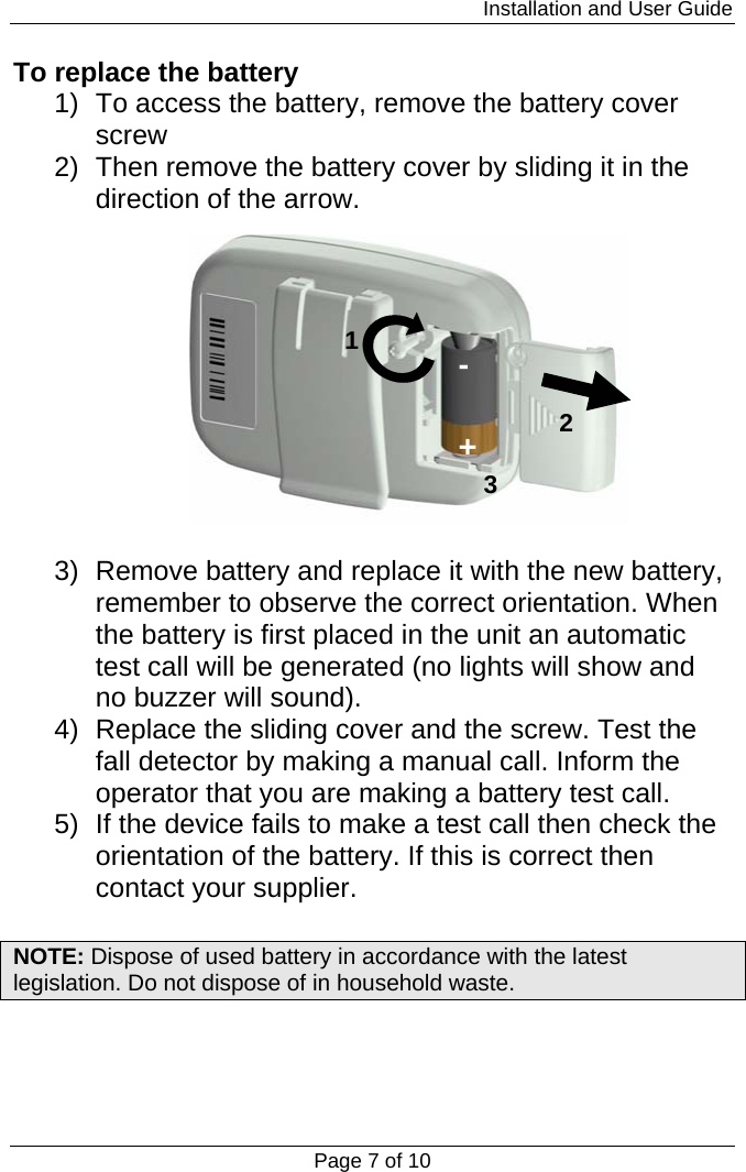                                                                         Installation and User Guide Page 7 of 10 To replace the battery 1)  To access the battery, remove the battery cover screw 2)  Then remove the battery cover by sliding it in the direction of the arrow.   3)  Remove battery and replace it with the new battery, remember to observe the correct orientation. When the battery is first placed in the unit an automatic test call will be generated (no lights will show and no buzzer will sound). 4)  Replace the sliding cover and the screw. Test the fall detector by making a manual call. Inform the operator that you are making a battery test call. 5)  If the device fails to make a test call then check the orientation of the battery. If this is correct then contact your supplier.  NOTE: Dispose of used battery in accordance with the latest legislation. Do not dispose of in household waste.    123+-