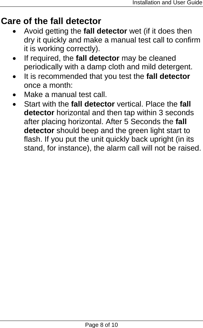                                                                         Installation and User Guide Page 8 of 10 Care of the fall detector •  Avoid getting the fall detector wet (if it does then dry it quickly and make a manual test call to confirm it is working correctly). • If required, the fall detector may be cleaned periodically with a damp cloth and mild detergent. •  It is recommended that you test the fall detector once a month: •  Make a manual test call. •  Start with the fall detector vertical. Place the fall detector horizontal and then tap within 3 seconds after placing horizontal. After 5 Seconds the fall detector should beep and the green light start to flash. If you put the unit quickly back upright (in its stand, for instance), the alarm call will not be raised.                  