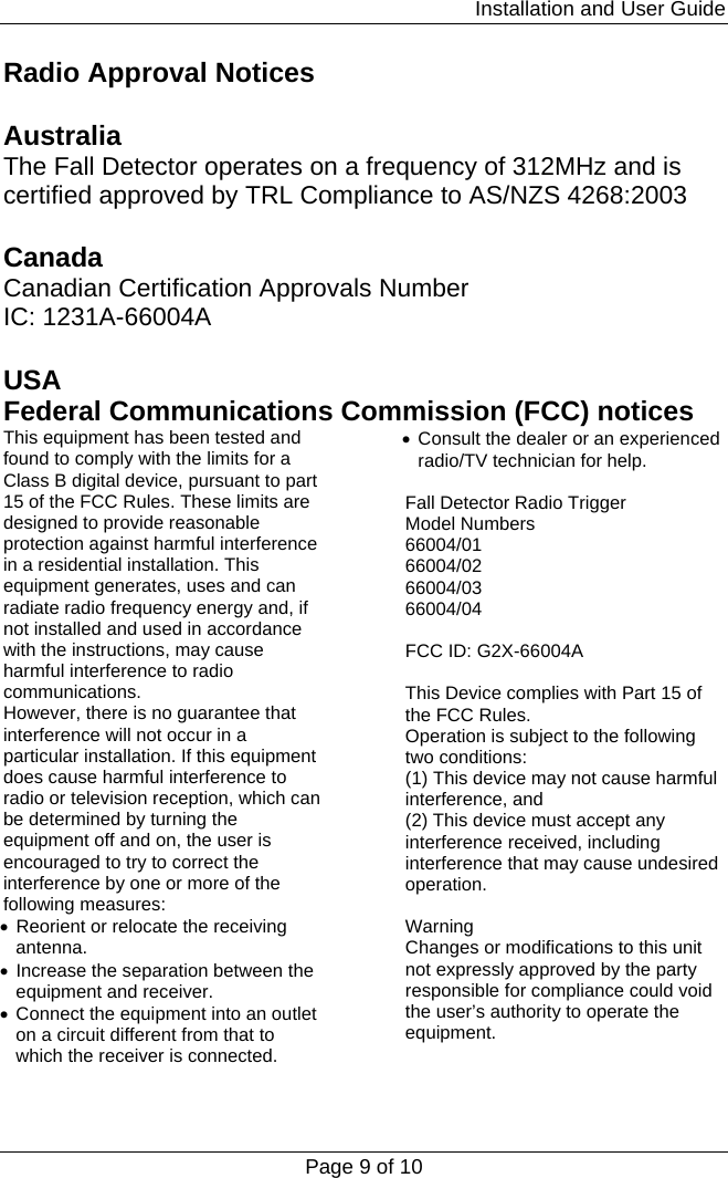                                                                         Installation and User Guide Page 9 of 10 Radio Approval Notices  Australia The Fall Detector operates on a frequency of 312MHz and is certified approved by TRL Compliance to AS/NZS 4268:2003  Canada Canadian Certification Approvals Number IC: 1231A-66004A  USA Federal Communications Commission (FCC) notices This equipment has been tested and found to comply with the limits for a Class B digital device, pursuant to part 15 of the FCC Rules. These limits are designed to provide reasonable protection against harmful interference in a residential installation. This equipment generates, uses and can radiate radio frequency energy and, if not installed and used in accordance with the instructions, may cause harmful interference to radio communications. However, there is no guarantee that interference will not occur in a particular installation. If this equipment does cause harmful interference to radio or television reception, which can be determined by turning the equipment off and on, the user is encouraged to try to correct the interference by one or more of the following measures: • Reorient or relocate the receiving antenna. • Increase the separation between the equipment and receiver. • Connect the equipment into an outlet on a circuit different from that to which the receiver is connected. • Consult the dealer or an experienced radio/TV technician for help.  Fall Detector Radio Trigger Model Numbers 66004/01 66004/02 66004/03 66004/04  FCC ID: G2X-66004A  This Device complies with Part 15 of the FCC Rules. Operation is subject to the following two conditions: (1) This device may not cause harmful interference, and (2) This device must accept any interference received, including interference that may cause undesired operation.  Warning Changes or modifications to this unit not expressly approved by the party responsible for compliance could void the user’s authority to operate the equipment. 