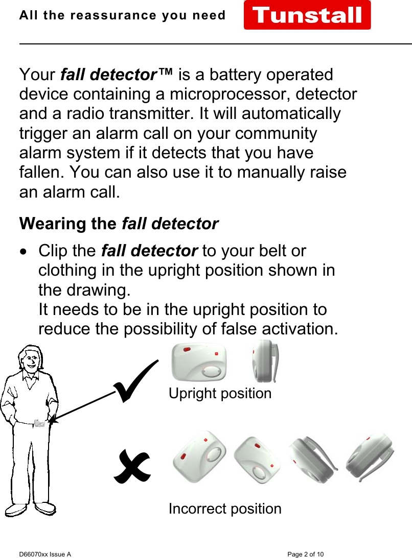 All the reassurance you need                                                                                                              D66070xx Issue A Page 2 of 10Your fall detector™ is a battery operateddevice containing a microprocessor, detectorand a radio transmitter. It will automaticallytrigger an alarm call on your communityalarm system if it detects that you havefallen. You can also use it to manually raisean alarm call.Wearing the fall detector• Clip the fall detector to your belt orclothing in the upright position shown inthe drawing.It needs to be in the upright position toreduce the possibility of false activation.98       Upright positionIncorrect position