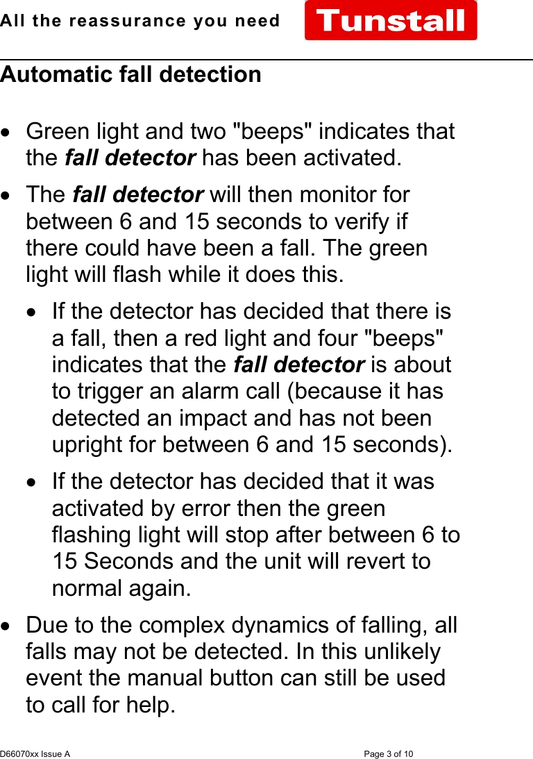 All the reassurance you need                                                                                                              D66070xx Issue A Page 3 of 10Automatic fall detection•  Green light and two &quot;beeps&quot; indicates thatthe fall detector has been activated.• The fall detector will then monitor forbetween 6 and 15 seconds to verify ifthere could have been a fall. The greenlight will flash while it does this.•  If the detector has decided that there isa fall, then a red light and four &quot;beeps&quot;indicates that the fall detector is aboutto trigger an alarm call (because it hasdetected an impact and has not beenupright for between 6 and 15 seconds).•  If the detector has decided that it wasactivated by error then the greenflashing light will stop after between 6 to15 Seconds and the unit will revert tonormal again.•  Due to the complex dynamics of falling, allfalls may not be detected. In this unlikelyevent the manual button can still be usedto call for help.