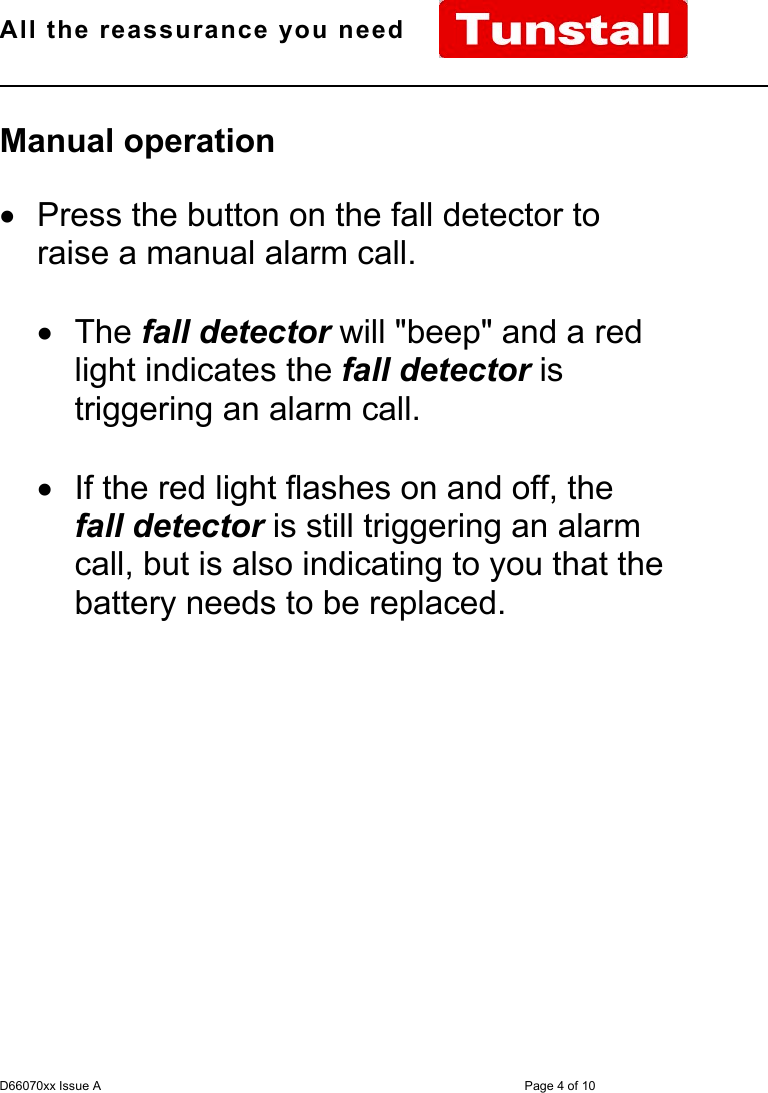 All the reassurance you need                                                                                                              D66070xx Issue A Page 4 of 10Manual operation•  Press the button on the fall detector toraise a manual alarm call.• The fall detector will &quot;beep&quot; and a redlight indicates the fall detector istriggering an alarm call.•  If the red light flashes on and off, thefall detector is still triggering an alarmcall, but is also indicating to you that thebattery needs to be replaced.