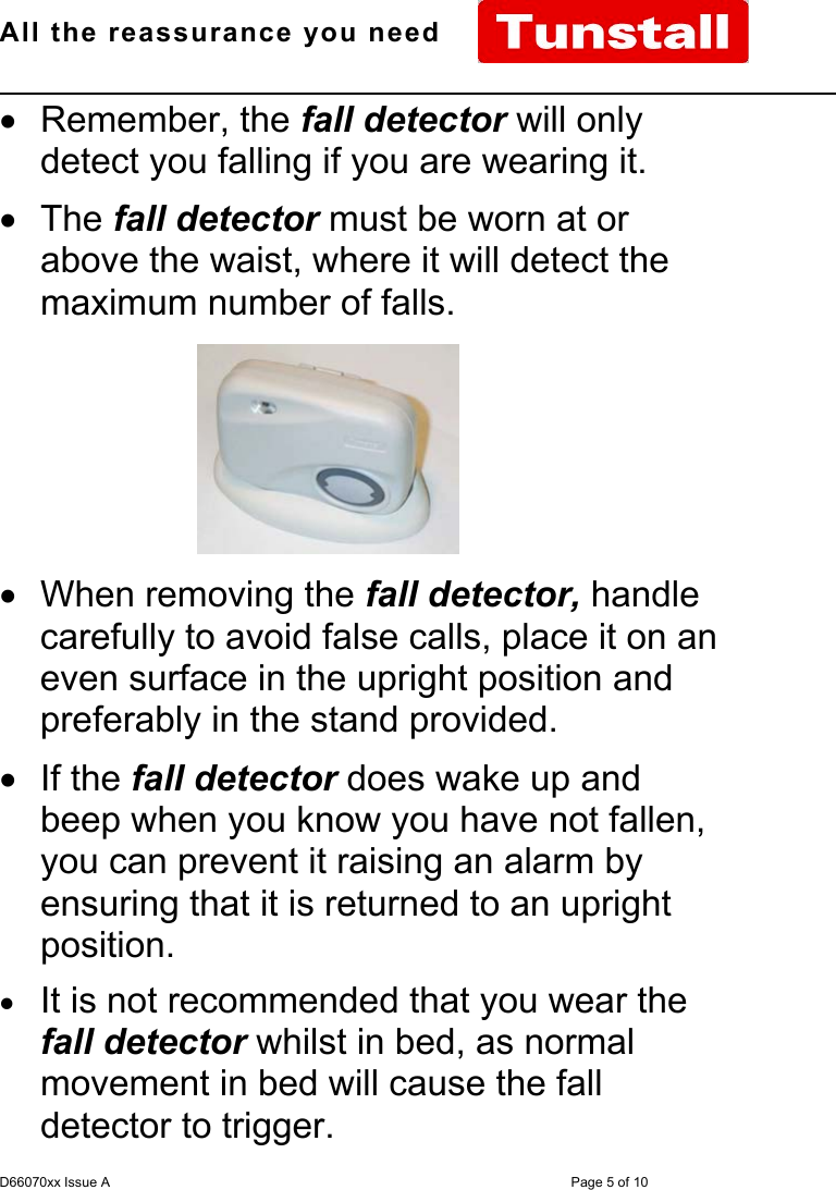 All the reassurance you need                                                                                                              D66070xx Issue A Page 5 of 10• Remember, the fall detector will onlydetect you falling if you are wearing it.• The fall detector must be worn at orabove the waist, where it will detect themaximum number of falls.• When removing the fall detector, handlecarefully to avoid false calls, place it on aneven surface in the upright position andpreferably in the stand provided.• If the fall detector does wake up andbeep when you know you have not fallen,you can prevent it raising an alarm byensuring that it is returned to an uprightposition.• It is not recommended that you wear thefall detector whilst in bed, as normalmovement in bed will cause the falldetector to trigger.