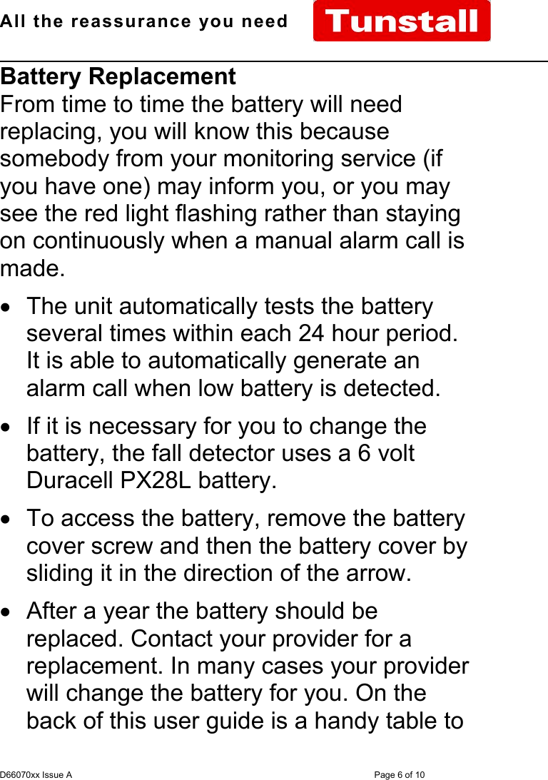 All the reassurance you need                                                                                                              D66070xx Issue A Page 6 of 10Battery ReplacementFrom time to time the battery will needreplacing, you will know this becausesomebody from your monitoring service (ifyou have one) may inform you, or you maysee the red light flashing rather than stayingon continuously when a manual alarm call ismade.•  The unit automatically tests the batteryseveral times within each 24 hour period.It is able to automatically generate analarm call when low battery is detected.•  If it is necessary for you to change thebattery, the fall detector uses a 6 voltDuracell PX28L battery.•  To access the battery, remove the batterycover screw and then the battery cover bysliding it in the direction of the arrow.•  After a year the battery should bereplaced. Contact your provider for areplacement. In many cases your providerwill change the battery for you. On theback of this user guide is a handy table to