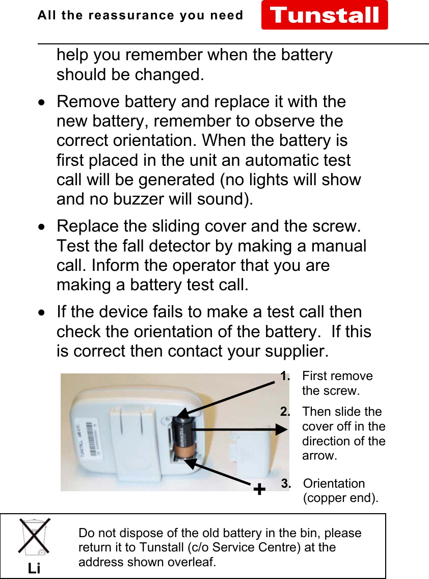 All the reassurance you need                                                                                                              D66070xx Issue A Page 7 of 10help you remember when the batteryshould be changed.•  Remove battery and replace it with thenew battery, remember to observe thecorrect orientation. When the battery isfirst placed in the unit an automatic testcall will be generated (no lights will showand no buzzer will sound).•  Replace the sliding cover and the screw.Test the fall detector by making a manualcall. Inform the operator that you aremaking a battery test call.•  If the device fails to make a test call thencheck the orientation of the battery.  If thisis correct then contact your supplier.Do not dispose of the old battery in the bin, pleasereturn it to Tunstall (c/o Service Centre) at theaddress shown overleaf.Li1. First removethe screw.2. Then slide thecover off in thedirection of thearrow.+3. Orientation(copper end).