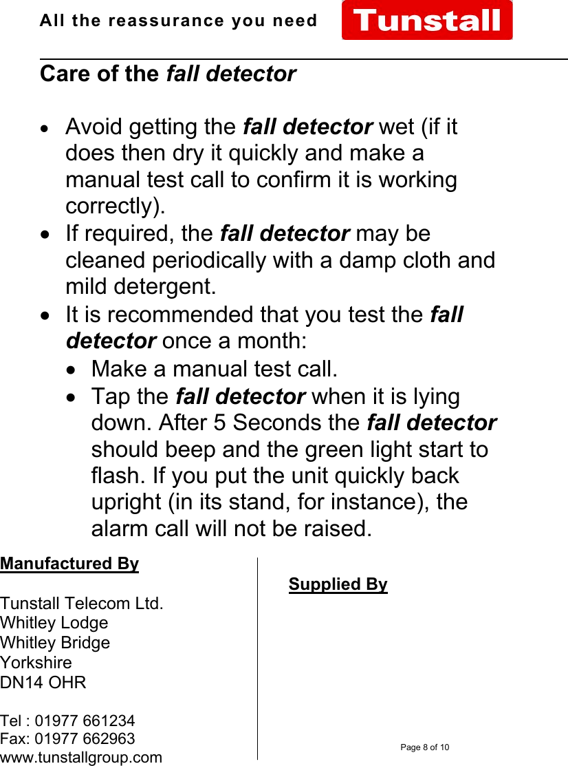 All the reassurance you need                                                                                                              D66070xx Issue A Page 8 of 10Care of the fall detector• Avoid getting the fall detector wet (if itdoes then dry it quickly and make amanual test call to confirm it is workingcorrectly).•  If required, the fall detector may becleaned periodically with a damp cloth andmild detergent.•  It is recommended that you test the falldetector once a month:•  Make a manual test call.• Tap the fall detector when it is lyingdown. After 5 Seconds the fall detectorshould beep and the green light start toflash. If you put the unit quickly backupright (in its stand, for instance), thealarm call will not be raised.Manufactured ByTunstall Telecom Ltd.Whitley LodgeWhitley BridgeYorkshireDN14 OHRTel : 01977 661234Fax: 01977 662963www.tunstallgroup.comSupplied By