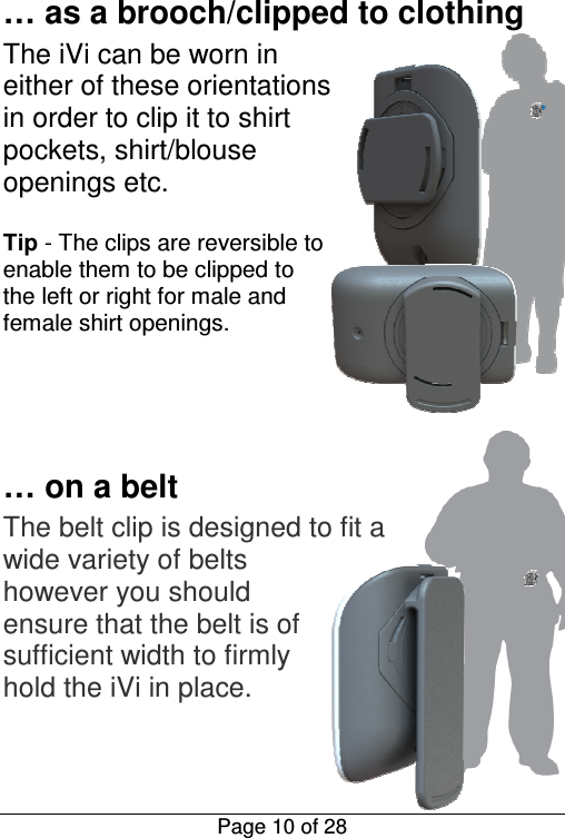  Page 10 of 28 … as a brooch/clipped to clothing The iVi can be worn in either of these orientations in order to clip it to shirt pockets, shirt/blouse openings etc.   Tip - The clips are reversible to enable them to be clipped to the left or right for male and female shirt openings.       … on a belt The belt clip is designed to fit a wide variety of belts however you should ensure that the belt is of sufficient width to firmly hold the iVi in place.    