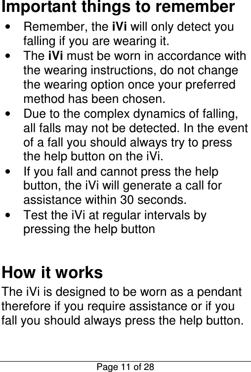  Page 11 of 28 Important things to remember •  Remember, the iVi will only detect you falling if you are wearing it. •  The iVi must be worn in accordance with the wearing instructions, do not change the wearing option once your preferred method has been chosen. •  Due to the complex dynamics of falling, all falls may not be detected. In the event of a fall you should always try to press the help button on the iVi. •  If you fall and cannot press the help button, the iVi will generate a call for assistance within 30 seconds. •  Test the iVi at regular intervals by pressing the help button  How it works The iVi is designed to be worn as a pendant therefore if you require assistance or if you fall you should always press the help button. 