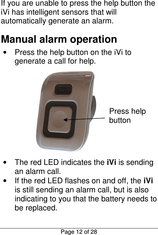  Page 12 of 28 If you are unable to press the help button the iVi has intelligent sensors that will automatically generate an alarm. Manual alarm operation •  Press the help button on the iVi to generate a call for help.  •  The red LED indicates the iVi is sending an alarm call. •  If the red LED flashes on and off, the iVi is still sending an alarm call, but is also indicating to you that the battery needs to be replaced. Press help button 