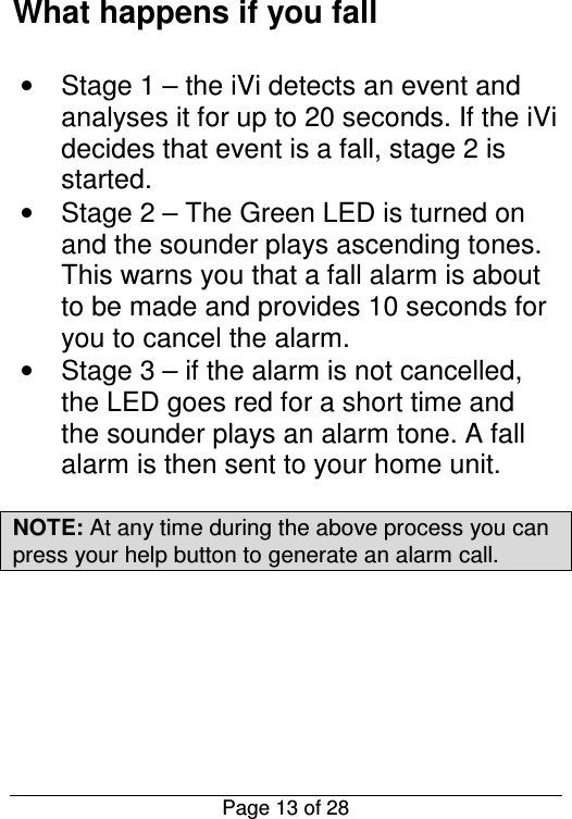  Page 13 of 28 What happens if you fall   •  Stage 1 – the iVi detects an event and analyses it for up to 20 seconds. If the iVi decides that event is a fall, stage 2 is started. •  Stage 2 – The Green LED is turned on and the sounder plays ascending tones. This warns you that a fall alarm is about to be made and provides 10 seconds for you to cancel the alarm. •  Stage 3 – if the alarm is not cancelled, the LED goes red for a short time and the sounder plays an alarm tone. A fall alarm is then sent to your home unit.   NOTE: At any time during the above process you can press your help button to generate an alarm call.  