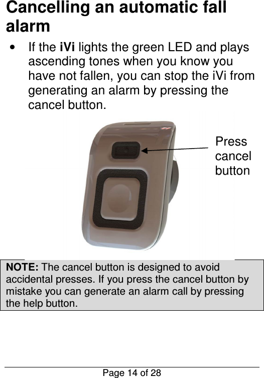  Page 14 of 28 Cancelling an automatic fall alarm •  If the iVi lights the green LED and plays ascending tones when you know you have not fallen, you can stop the iVi from generating an alarm by pressing the cancel button.  NOTE: The cancel button is designed to avoid accidental presses. If you press the cancel button by mistake you can generate an alarm call by pressing the help button.   Press cancel button 