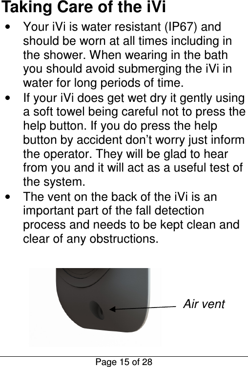  Page 15 of 28 Taking Care of the iVi •  Your iVi is water resistant (IP67) and should be worn at all times including in the shower. When wearing in the bath you should avoid submerging the iVi in water for long periods of time. •  If your iVi does get wet dry it gently using a soft towel being careful not to press the help button. If you do press the help button by accident don’t worry just inform the operator. They will be glad to hear from you and it will act as a useful test of the system. •  The vent on the back of the iVi is an important part of the fall detection process and needs to be kept clean and clear of any obstructions.      Air vent  