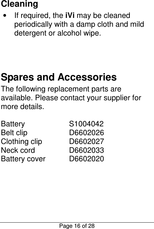  Page 16 of 28 Cleaning •  If required, the iVi may be cleaned periodically with a damp cloth and mild detergent or alcohol wipe.    Spares and Accessories The following replacement parts are available. Please contact your supplier for more details.  Battery    S1004042 Belt clip    D6602026 Clothing clip    D6602027 Neck cord    D6602033 Battery cover   D6602020      