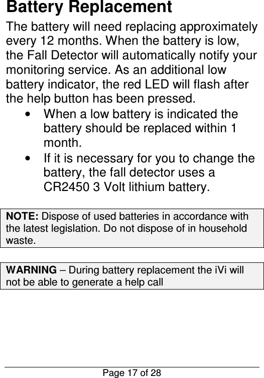  Page 17 of 28 Battery Replacement The battery will need replacing approximately every 12 months. When the battery is low, the Fall Detector will automatically notify your monitoring service. As an additional low battery indicator, the red LED will flash after the help button has been pressed.  •  When a low battery is indicated the battery should be replaced within 1 month. •  If it is necessary for you to change the battery, the fall detector uses a CR2450 3 Volt lithium battery.  NOTE: Dispose of used batteries in accordance with the latest legislation. Do not dispose of in household waste.  WARNING – During battery replacement the iVi will not be able to generate a help call     