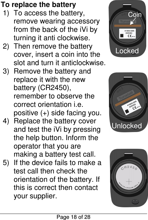  Page 18 of 28 Locked Unlocked Coin To replace the battery 1)  To access the battery, remove wearing accessory from the back of the iVi by turning it anti clockwise. 2)  Then remove the battery cover, insert a coin into the slot and turn it anticlockwise. 3)  Remove the battery and replace it with the new battery (CR2450), remember to observe the correct orientation i.e. positive (+) side facing you. 4)  Replace the battery cover and test the iVi by pressing the help button. Inform the operator that you are making a battery test call. 5)  If the device fails to make a test call then check the orientation of the battery. If this is correct then contact your supplier. 