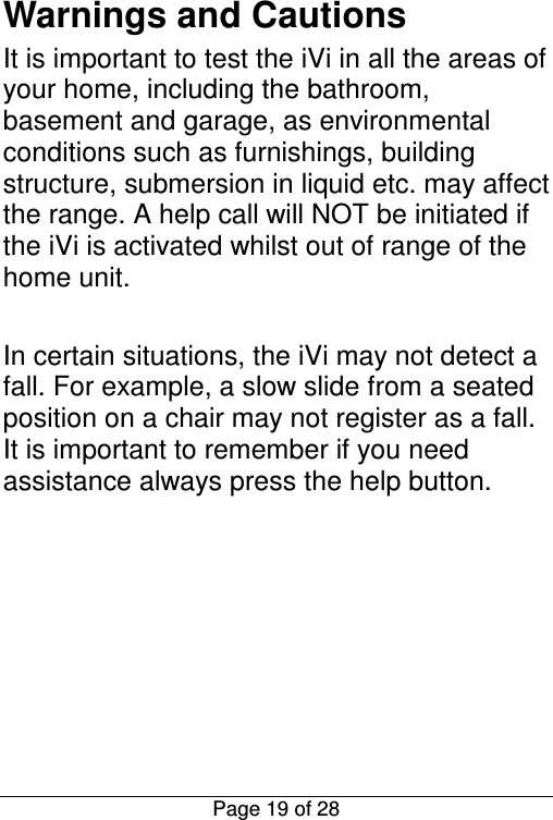  Page 19 of 28 Warnings and Cautions It is important to test the iVi in all the areas of your home, including the bathroom, basement and garage, as environmental conditions such as furnishings, building structure, submersion in liquid etc. may affect the range. A help call will NOT be initiated if the iVi is activated whilst out of range of the home unit.  In certain situations, the iVi may not detect a fall. For example, a slow slide from a seated position on a chair may not register as a fall. It is important to remember if you need assistance always press the help button.       