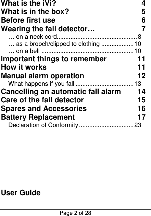  Page 2 of 28  What is the iVi?  4 What is in the box?  5 Before first use  6 Wearing the fall detector…  7 … on a neck cord............................................... 8 … as a brooch/clipped to clothing ................... 10 … on a belt ...................................................... 10 Important things to remember  11 How it works  11 Manual alarm operation  12 What happens if you fall .................................. 13 Cancelling an automatic fall alarm  14 Care of the fall detector  15 Spares and Accessories  16 Battery Replacement  17 Declaration of Conformity ................................ 23        User Guide 