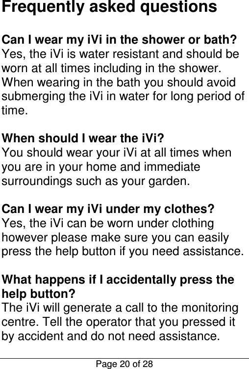  Page 20 of 28 Frequently asked questions  Can I wear my iVi in the shower or bath? Yes, the iVi is water resistant and should be worn at all times including in the shower. When wearing in the bath you should avoid submerging the iVi in water for long period of time.  When should I wear the iVi? You should wear your iVi at all times when you are in your home and immediate surroundings such as your garden.   Can I wear my iVi under my clothes? Yes, the iVi can be worn under clothing however please make sure you can easily press the help button if you need assistance.  What happens if I accidentally press the help button? The iVi will generate a call to the monitoring centre. Tell the operator that you pressed it by accident and do not need assistance. 