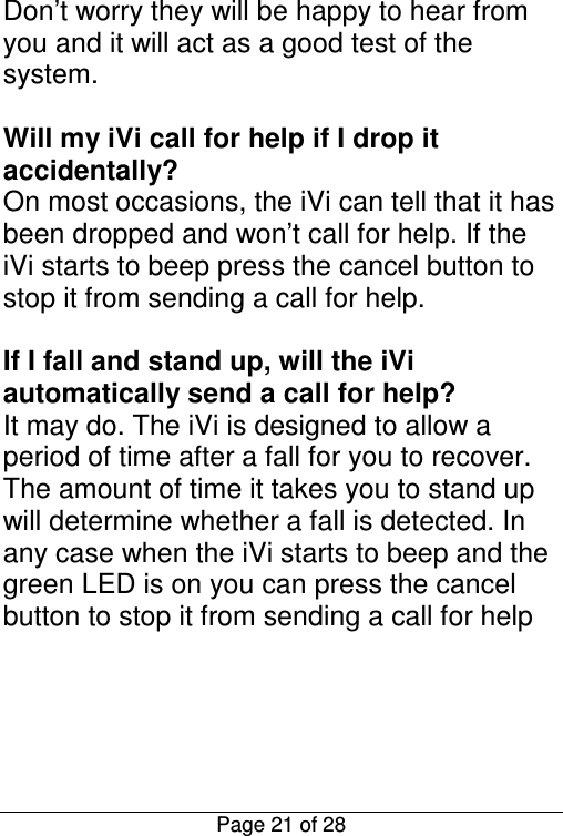  Page 21 of 28 Don’t worry they will be happy to hear from you and it will act as a good test of the system.  Will my iVi call for help if I drop it accidentally? On most occasions, the iVi can tell that it has been dropped and won’t call for help. If the iVi starts to beep press the cancel button to stop it from sending a call for help.  If I fall and stand up, will the iVi automatically send a call for help? It may do. The iVi is designed to allow a period of time after a fall for you to recover. The amount of time it takes you to stand up will determine whether a fall is detected. In any case when the iVi starts to beep and the green LED is on you can press the cancel button to stop it from sending a call for help     